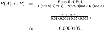 \ Begin {matrix} P (A | \ mathrm {não} \, B) & = & \ frac {P (\ mathrm {não} \, B | A) P (A)} {P (\ mathrm {não} \, B | A) P (A) + P (\ mathrm {não} \, B | \ mathrm {não} \, A) P (\ mathrm {não} \, A)} \\ \\ & = & \ frac {0.01 \ 0.001 vezes} {\ 0,01 vezes 0,001 + 0,95 \ times 0,999} \, \\ ~ \\ & \ approx & 0,0000105 \,. \ end {matrix}