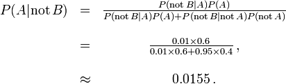 \ Begin {matrix} P (A | \ mathrm {não} \, B) & = & \ frac {P (\ mathrm {não} \, B | A) P (A)} {P (\ mathrm {não} \, B | A) P (A) + P (\ mathrm {não} \, B | \ mathrm {não} \, A) P (\ mathrm {não} \, A)} \\ \\ & = & \ frac {0.01 \ 0,6 vezes} {\ 0,01 vezes 0,6 + 0,95 \ times 0,4} \, \\ ~ \\ & \ approx & 0,0155 \,. \ end {matrix}